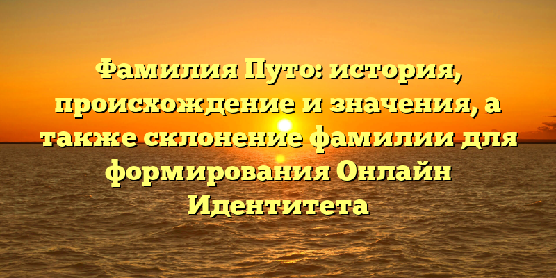 Фамилия Путо: история, происхождение и значения, а также склонение фамилии для формирования Онлайн Идентитета