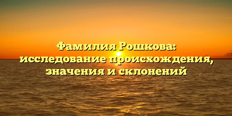 Фамилия Рошкова: исследование происхождения, значения и склонений Фамилия Рошкова: исследование происхождения, значения и склонений