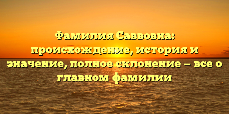 Фамилия Саввовна: происхождение, история и значение, полное склонение — все о главном фамилии