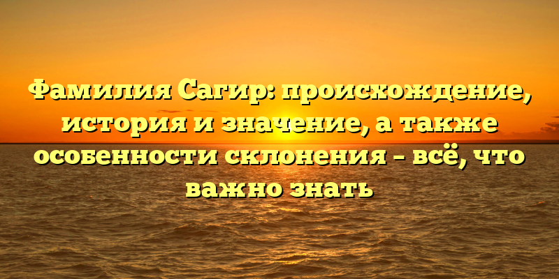Фамилия Сагир: происхождение, история и значение, а также особенности склонения – всё, что важно знать