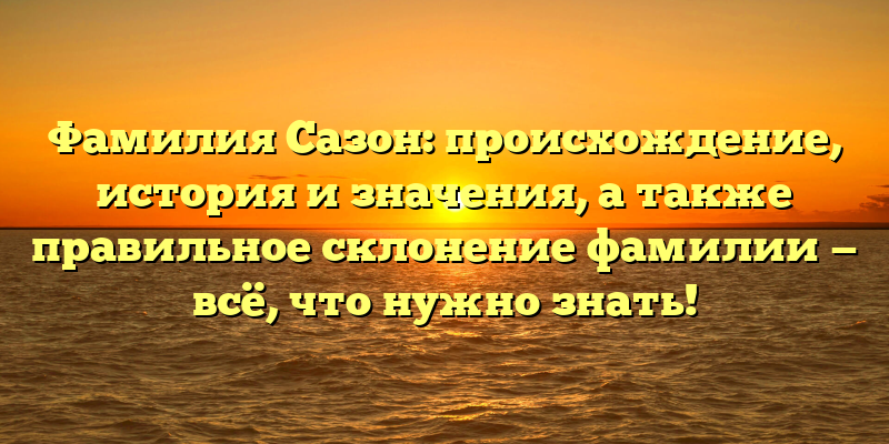 Фамилия Сазон: происхождение, история и значения, а также правильное склонение фамилии — всё, что нужно знать!