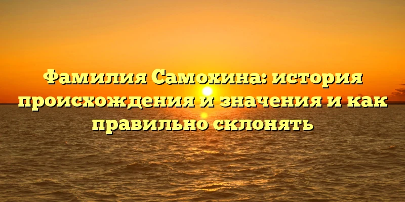 Фамилия Самохина: история происхождения и значения и как правильно склонять