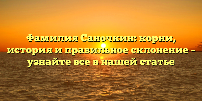 Фамилия Саночкин: корни, история и правильное склонение – узнайте все в нашей статье