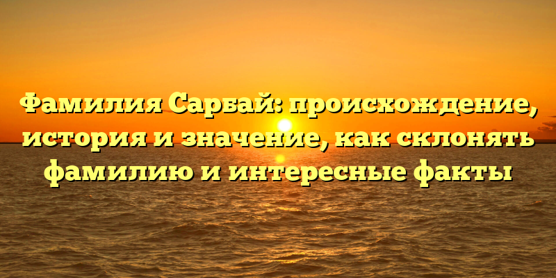 Фамилия Сарбай: происхождение, история и значение, как склонять фамилию и интересные факты