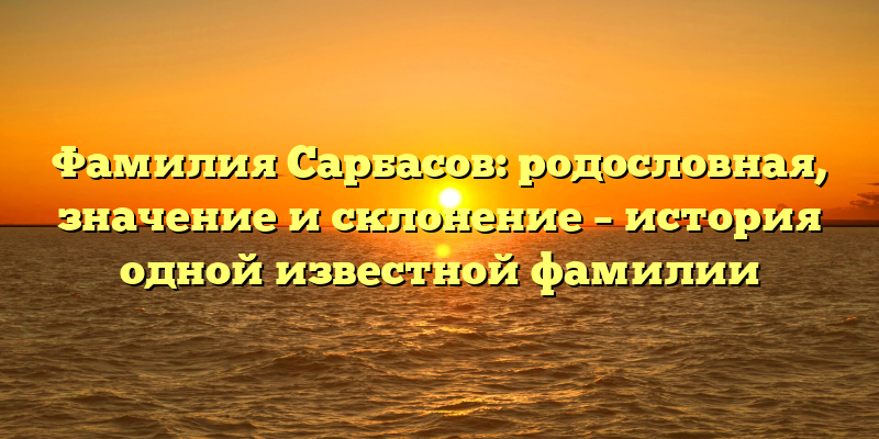 Фамилия Сарбасов: родословная, значение и склонение – история одной известной фамилии