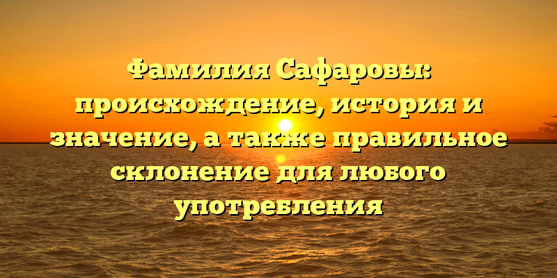 Фамилия Сафаровы: происхождение, история и значение, а также правильное склонение для любого употребления