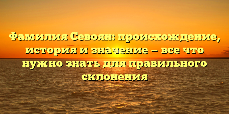 Фамилия Севоян: происхождение, история и значение — все что нужно знать для правильного склонения