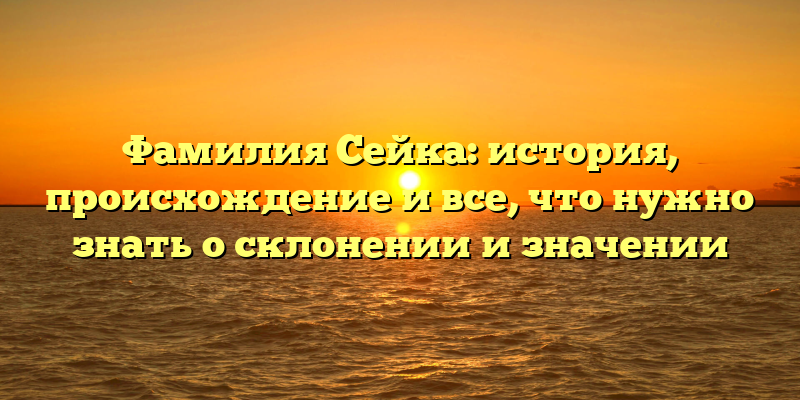 Фамилия Сейка: история, происхождение и все, что нужно знать о склонении и значении