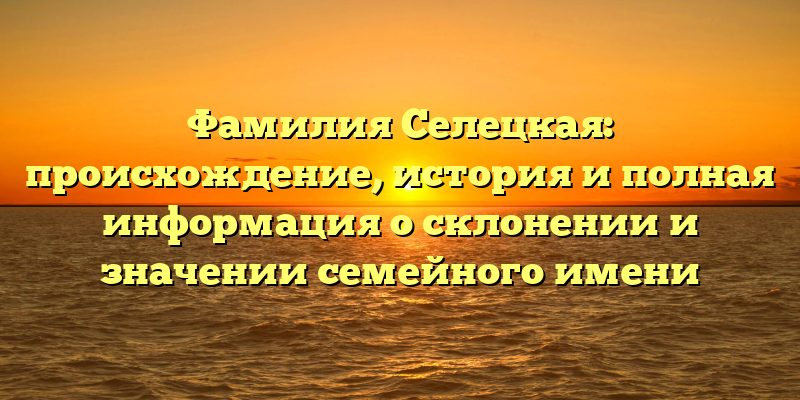 Фамилия Селецкая: происхождение, история и полная информация о склонении и значении семейного имени