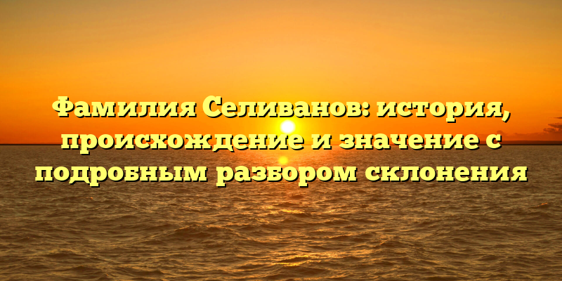 Фамилия Селиванов: история, происхождение и значение с подробным разбором склонения