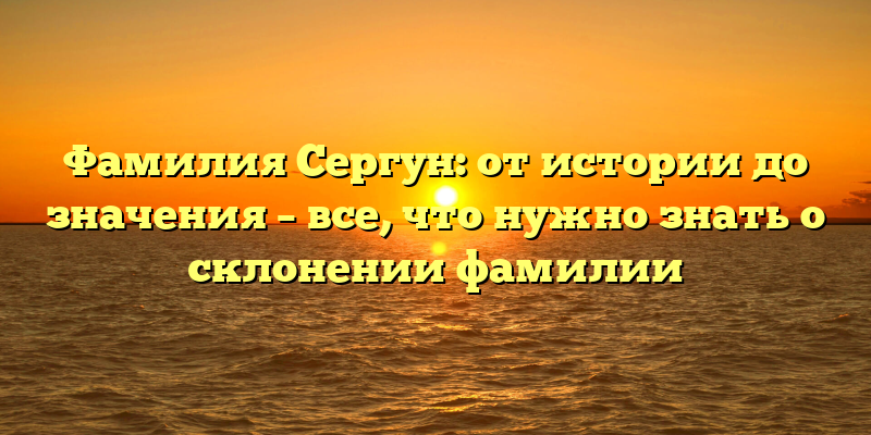 Фамилия Сергун: от истории до значения – все, что нужно знать о склонении фамилии