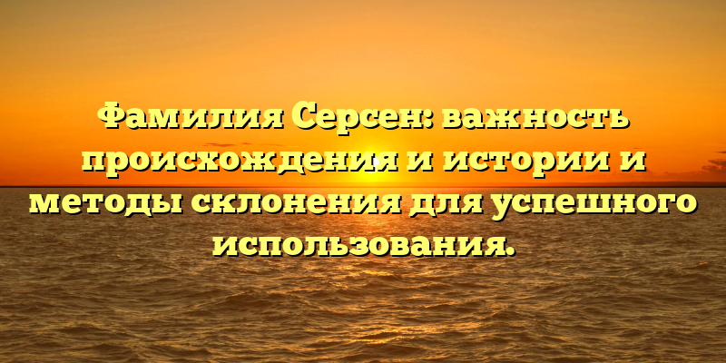 Фамилия Серсен: важность происхождения и истории и методы склонения для успешного использования.