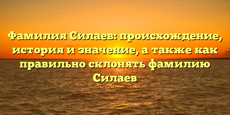 Фамилия Силаев: происхождение, история и значение, а также как правильно склонять фамилию Силаев