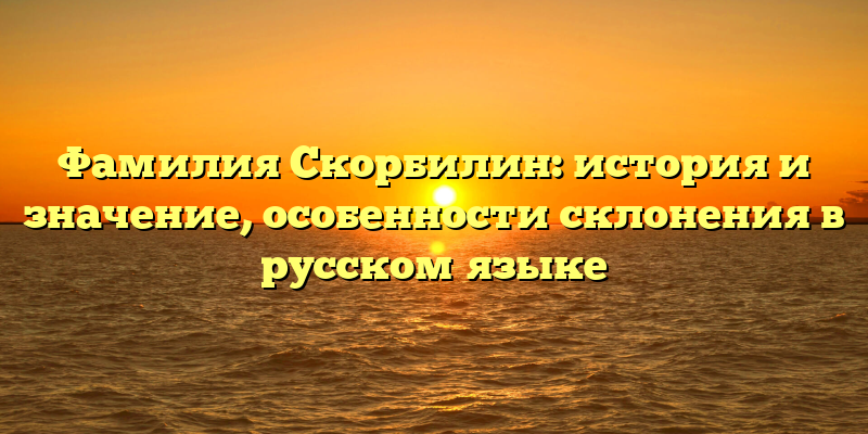 Фамилия Скорбилин: история и значение, особенности склонения в русском языке