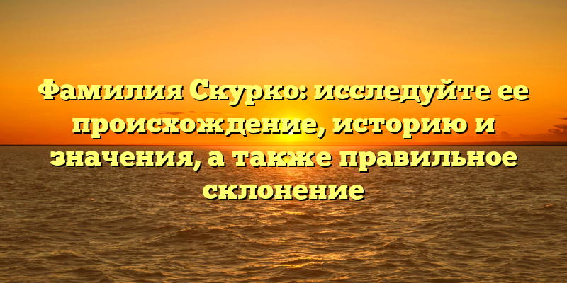 Фамилия Скурко: исследуйте ее происхождение, историю и значения, а также правильное склонение