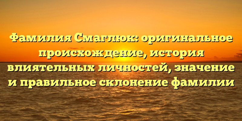 Фамилия Смаглюк: оригинальное происхождение, история влиятельных личностей, значение и правильное склонение фамилии