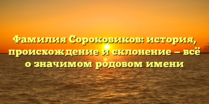 Фамилия Сороковиков: история, происхождение и склонение — всё о значимом родовом имени