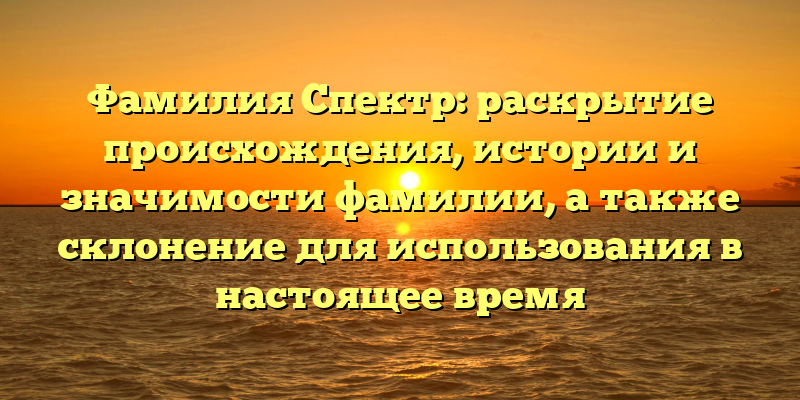 Фамилия Спектр: раскрытие происхождения, истории и значимости фамилии, а также склонение для использования в настоящее время
