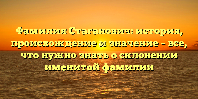 Фамилия Стаганович: история, происхождение и значение – все, что нужно знать о склонении именитой фамилии