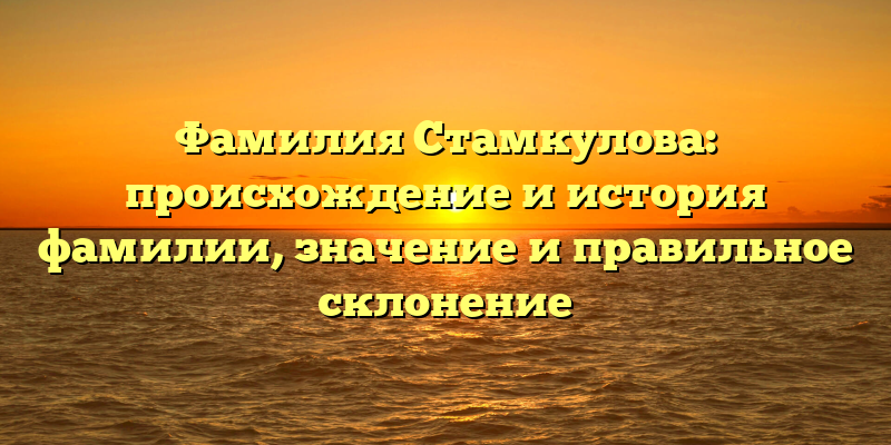 Фамилия Стамкулова: происхождение и история фамилии, значение и правильное склонение