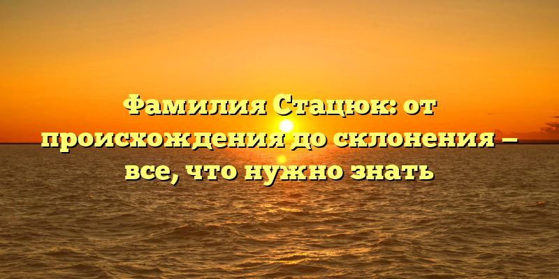 Фамилия Стацюк: от происхождения до склонения — все, что нужно знать