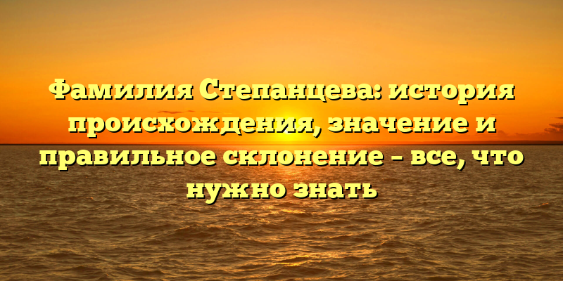Фамилия Степанцева: история происхождения, значение и правильное склонение – все, что нужно знать