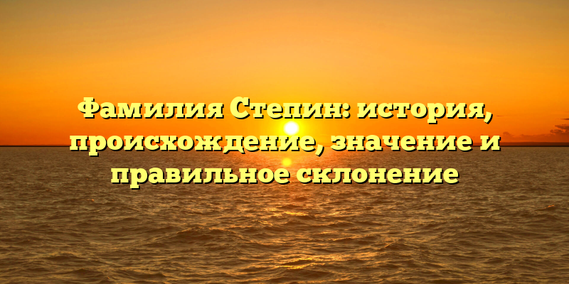 Фамилия Степин: история, происхождение, значение и правильное склонение