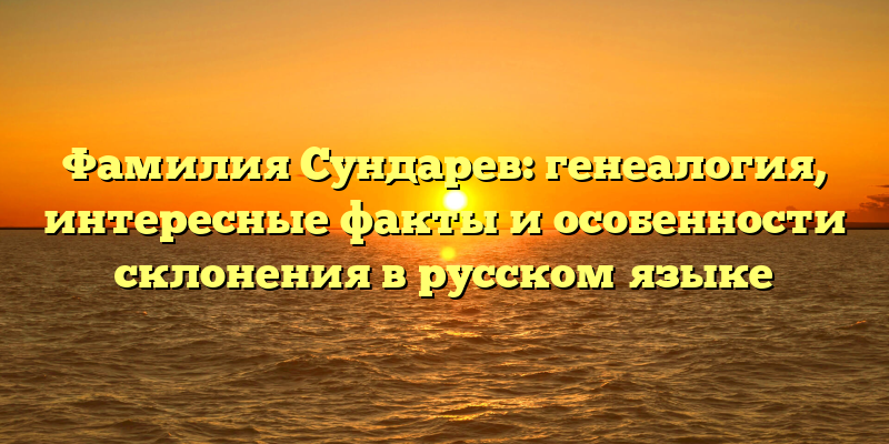 Фамилия Сундарев: генеалогия, интересные факты и особенности склонения в русском языке