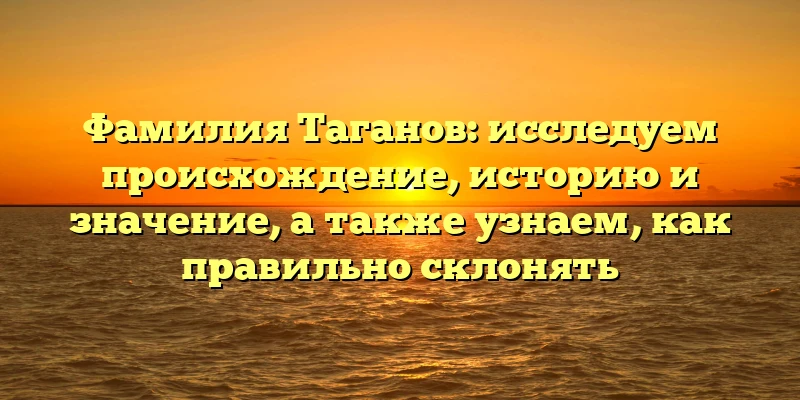 Фамилия Таганов: исследуем происхождение, историю и значение, а также узнаем, как правильно склонять