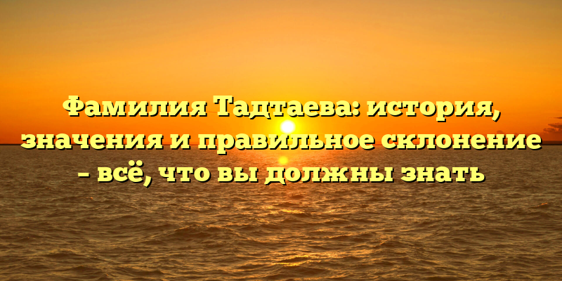 Фамилия Тадтаева: история, значения и правильное склонение – всё, что вы должны знать