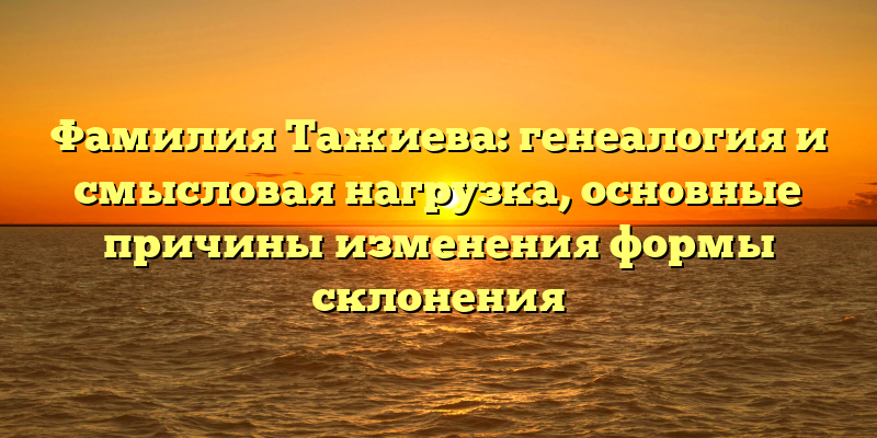 Фамилия Тажиева: генеалогия и смысловая нагрузка, основные причины изменения формы склонения