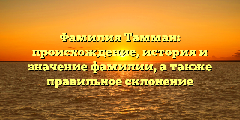 Фамилия Тамман: происхождение, история и значение фамилии, а также правильное склонение