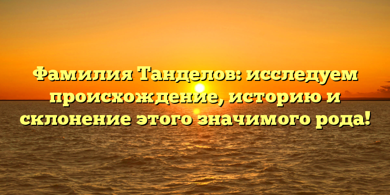 Фамилия Танделов: исследуем происхождение, историю и склонение этого значимого рода!