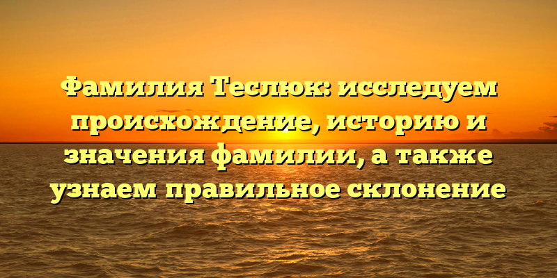 Фамилия Теслюк: исследуем происхождение, историю и значения фамилии, а также узнаем правильное склонение