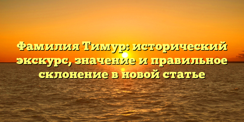 Фамилия Тимур: исторический экскурс, значение и правильное склонение в новой статье