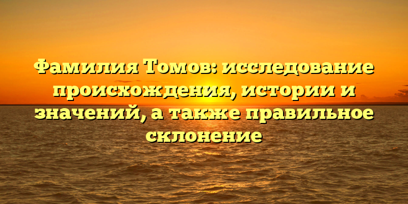 Фамилия Томов: исследование происхождения, истории и значений, а также правильное склонение