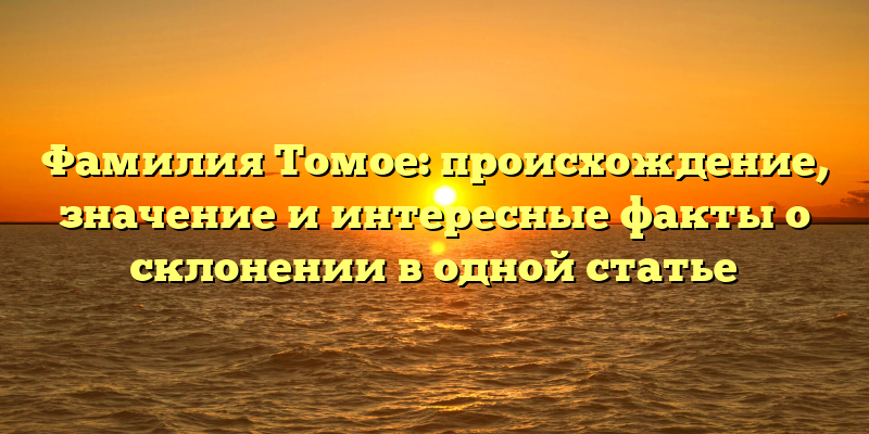 Фамилия Томое: происхождение, значение и интересные факты о склонении в одной статье