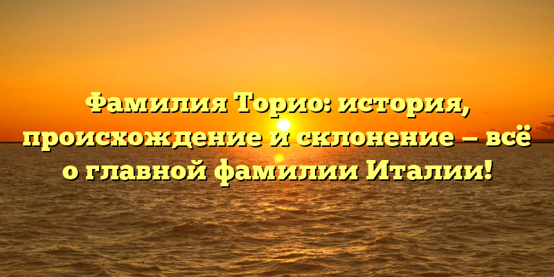 Фамилия Торио: история, происхождение и склонение — всё о главной фамилии Италии!