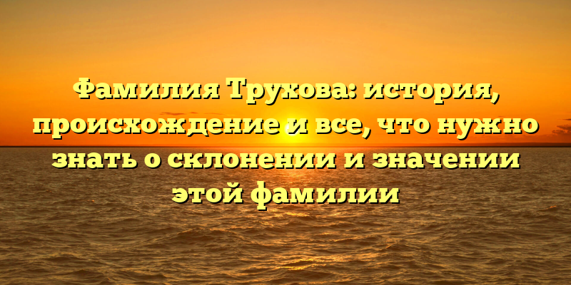 Фамилия Трухова: история, происхождение и все, что нужно знать о склонении и значении этой фамилии