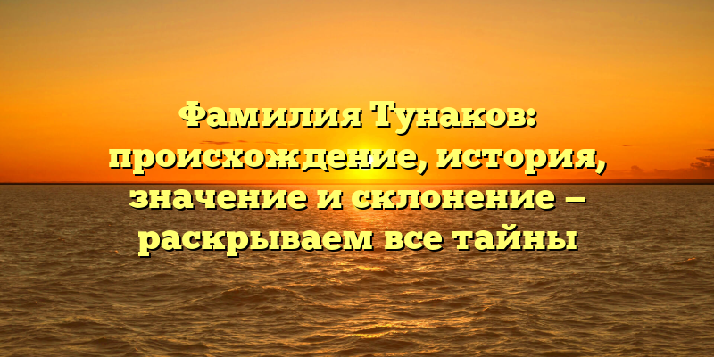 Фамилия Тунаков: происхождение, история, значение и склонение — раскрываем все тайны