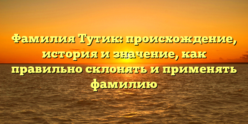 Фамилия Тутик: происхождение, история и значение, как правильно склонять и применять фамилию