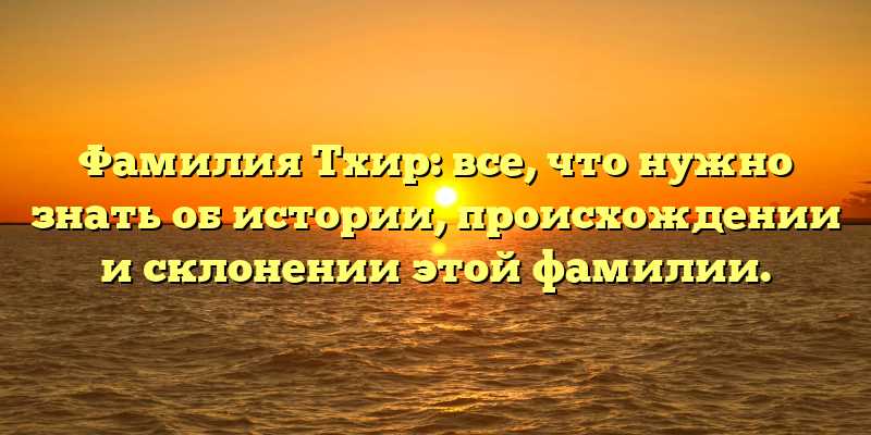 Фамилия Тхир: все, что нужно знать об истории, происхождении и склонении этой фамилии.