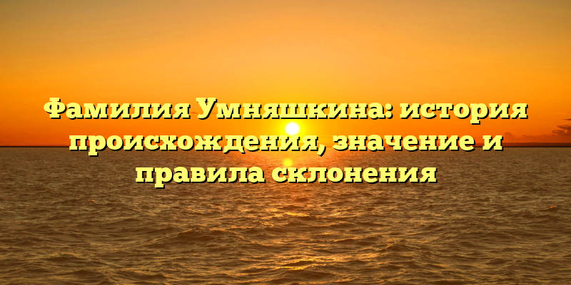 Фамилия Умняшкина: история происхождения, значение и правила склонения