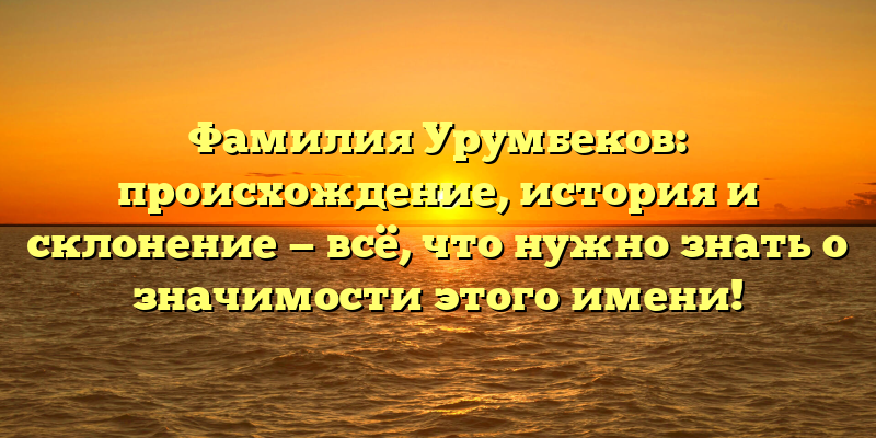 Фамилия Урумбеков: происхождение, история и склонение — всё, что нужно знать о значимости этого имени!