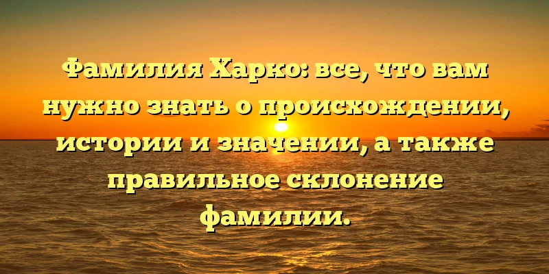 Фамилия Харко: все, что вам нужно знать о происхождении, истории и значении, а также правильное склонение фамилии.