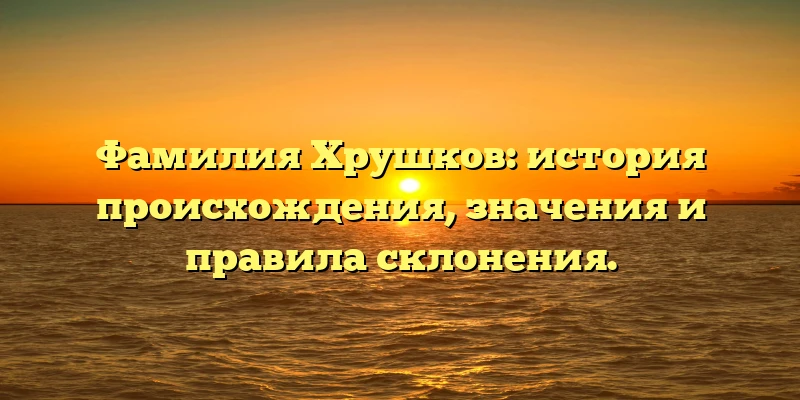 Фамилия Хрушков: история происхождения, значения и правила склонения.