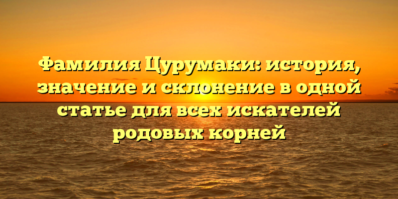 Фамилия Цурумаки: история, значение и склонение в одной статье для всех искателей родовых корней