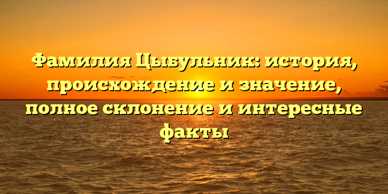 Фамилия Цыбульник: история, происхождение и значение, полное склонение и интересные факты