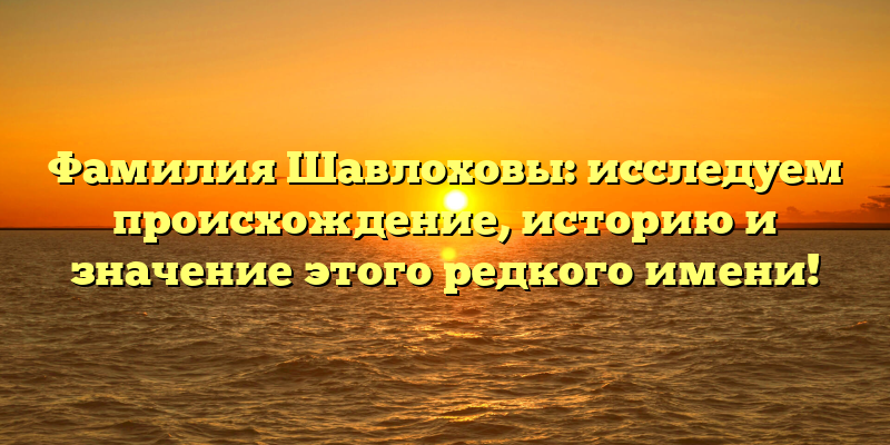 Фамилия Шавлоховы: исследуем происхождение, историю и значение этого редкого имени!
