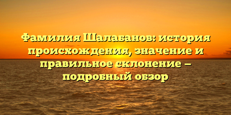 Фамилия Шалабанов: история происхождения, значение и правильное склонение — подробный обзор